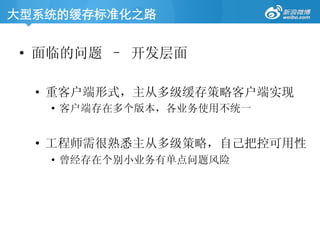 大型系统的缓存标准化之路	
•  面临的问题 – 开发层面
•  重客户端形式，主从多级缓存策略客户端实现
•  客户端存在多个版本，各业务使用不统一
•  工程师需很熟悉主从多级策略，自己把控可用性
•  曾经存在个别小业务有单点问题风险
 