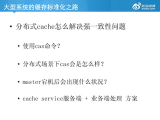 大型系统的缓存标准化之路	
•  分布式cache怎么解决强一致性问题
•  使用cas命令？
•  分布式场景下cas会是怎么样？
•  master宕机后会出现什么状况？
•  cache service服务端 + 业务端处理 方案
 