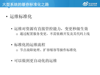 大型系统的缓存标准化之路	
•  运维标准化
•  运维对资源有直接管控能力，变更秒级生效
o  通过配置服务变更，不需依赖开发及其代码上线
•  标准化的运维流程
o  节点故障处理、扩容缩容等操作标准化
•  可以做到更自动化的运维
 