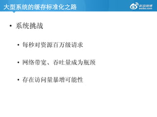 大型系统的缓存标准化之路	

•  系统挑战
•  每秒对资源百万级请求
•  网络带宽、吞吐量成为瓶颈
•  存在访问量暴增可能性
 