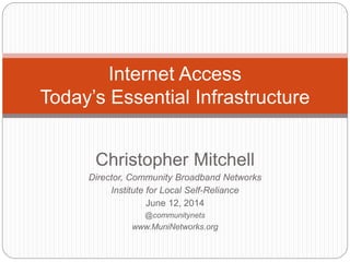 Christopher Mitchell
Director, Community Broadband Networks
Institute for Local Self-Reliance
June 12, 2014
@communitynets
www.MuniNetworks.org
Internet Access
Today’s Essential Infrastructure
 