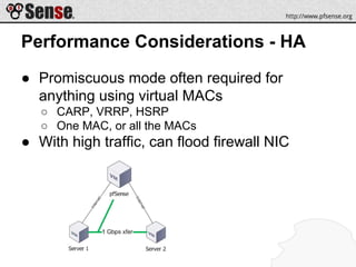 Performance Considerations - HA
● Promiscuous mode often required for
anything using virtual MACs
○ CARP, VRRP, HSRP
○ One MAC, or all the MACs
● With high traffic, can flood firewall NIC
 