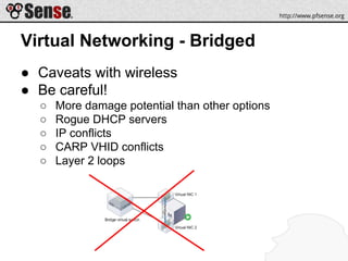 Virtual Networking - Bridged
● Caveats with wireless
● Be careful!
○ More damage potential than other options
○ Rogue DHCP servers
○ IP conflicts
○ CARP VHID conflicts
○ Layer 2 loops
 