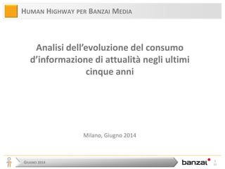 GIUGNO 2014 
1 52 
HUMAN HIGHWAY PER BANZAI MEDIA 
Analisi dell’evoluzione del consumo d’informazione di attualità negli ultimi cinque anni 
Milano, Giugno 2014  