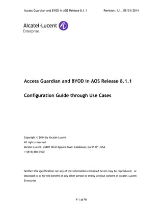 Access Guardian and BYOD in AOS Release 8.1.1 Revision: 1.1, 08/01/2014
P 1 of 91
Access Guardian and BYOD in AOS Release 8.1.1
Configuration Guide through Use Cases
Copyright © 2014 by Alcatel-Lucent
All rights reserved
Alcatel-Lucent, 26801 West Agoura Road, Calabasas, CA 91301, USA
+1(818) 880-3500
Neither this specification nor any of the information contained herein may be reproduced, or
disclosed to or for the benefit of any other person or entity without consent of Alcatel-Lucent
Enterprise
 