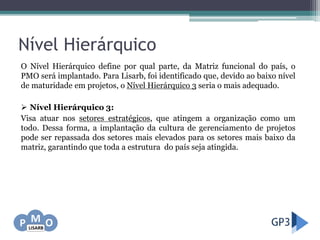 Nível Hierárquico
O Nível Hierárquico define por qual parte, da Matriz funcional do país, o
PMO será implantado. Para Lisarb, foi identificado que, devido ao baixo nível
de maturidade em projetos, o Nível Hierárquico 3 seria o mais adequado.
 Nível Hierárquico 3:
Visa atuar nos setores estratégicos, que atingem a organização como um
todo. Dessa forma, a implantação da cultura de gerenciamento de projetos
pode ser repassada dos setores mais elevados para os setores mais baixo da
matriz, garantindo que toda a estrutura do país seja atingida.
 