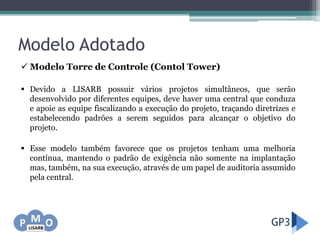 Modelo Adotado
 Modelo Torre de Controle (Contol Tower)
 Devido a LISARB possuir vários projetos simultâneos, que serão
desenvolvido por diferentes equipes, deve haver uma central que conduza
e apoie as equipe fiscalizando a execução do projeto, traçando diretrizes e
estabelecendo padrões a serem seguidos para alcançar o objetivo do
projeto.
 Esse modelo também favorece que os projetos tenham uma melhoria
contínua, mantendo o padrão de exigência não somente na implantação
mas, também, na sua execução, através de um papel de auditoria assumido
pela central.
 