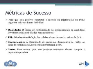 Métricas de Sucesso
 Qualidade: O Índice de conformidade no gerenciamento da qualidade,
deve ficar acima de 80% dos itens satisfeitos.
 RH: O índice de satisfação dos colaboradores deve estar acima de 60%.
 Comunicação: A Quantidade de problema, decorrentes de ruídos ou
falha de comunicação, deve se manter inferior a 10%.
 Custo: Pelo menos 70% dos projetos entregues devem cumprir o
orçamento previsto.
 Para que seja possível constatar o sucesso da implantação do PMO,
algumas métricas foram definidas:
 