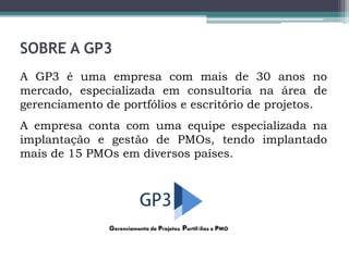 SOBRE A GP3
A GP3 é uma empresa com mais de 30 anos no
mercado, especializada em consultoria na área de
gerenciamento de portfólios e escritório de projetos.
A empresa conta com uma equipe especializada na
implantação e gestão de PMOs, tendo implantado
mais de 15 PMOs em diversos países.
Gerenciamento de Projetos, Portifólios e PMO
 