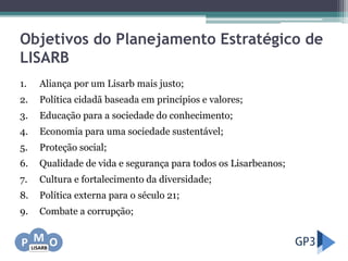 Objetivos do Planejamento Estratégico de
LISARB
1. Aliança por um Lisarb mais justo;
2. Política cidadã baseada em princípios e valores;
3. Educação para a sociedade do conhecimento;
4. Economia para uma sociedade sustentável;
5. Proteção social;
6. Qualidade de vida e segurança para todos os Lisarbeanos;
7. Cultura e fortalecimento da diversidade;
8. Política externa para o século 21;
9. Combate a corrupção;
 