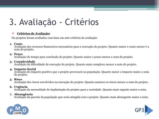 3. Avaliação - Critérios
 Critérios de Avaliação:
Os projetos foram avaliados com base em sete critérios de avaliação:
1. Custo
Avaliação dos recursos financeiros necessários para a execução do projeto. Quanto maior o custo menor é a
nota do projeto.
2. Prazo
Avaliação do tempo para conclusão do projeto. Quanto maior o prazo menor a nota do projeto.
3. Complexidade
Avaliação da dificuldade de execução do projeto. Quanto mais complexo menor a nota do projeto.
4. Impacto Social
Avaliação do impacto positivo que o projeto provocará na população. Quanto maior o impacto maior a nota
do projeto.
5. Risco
Avaliação dos riscos envolvidos na execução do projeto. Quanto maiores os riscos menor a nota do projeto.
6. Urgência
Avaliação da necessidade de implantação do projeto para a sociedade. Quanto mais urgente maior a nota.
7. Abrangência
Avaliação da parcela da população que seria atingida com o projeto. Quanto mais abrangente maior a nota.
 