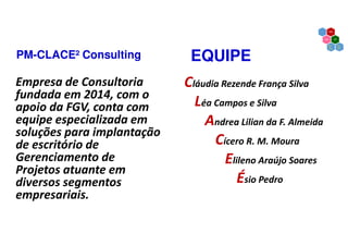 EQUIPE
Empresa de Consultoria
fundada em 2014, com o
apoio da FGV, conta com
equipe especializada em
soluções para implantação
de escritório de
Gerenciamento de
Projetos atuante em
diversos segmentos
empresariais.
Cláudia Rezende França Silva
Léa Campos e Silva
Andrea Lilian da F. Almeida
Cícero R. M. Moura
Elileno Araújo Soares
Ésio Pedro
PM-CLACE² Consulting
 
