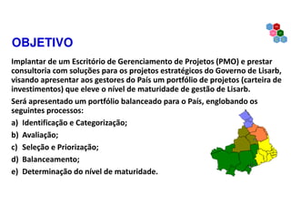 OBJETIVO
Implantar de um Escritório de Gerenciamento de Projetos (PMO) e prestar
consultoria com soluções para os projetos estratégicos do Governo de Lisarb,
visando apresentar aos gestores do País um portfólio de projetos (carteira de
investimentos) que eleve o nível de maturidade de gestão de Lisarb.
Será apresentado um portfólio balanceado para o País, englobando os
seguintes processos:
a) Identificação e Categorização;
b) Avaliação;
c) Seleção e Priorização;
d) Balanceamento;
e) Determinação do nível de maturidade.
 