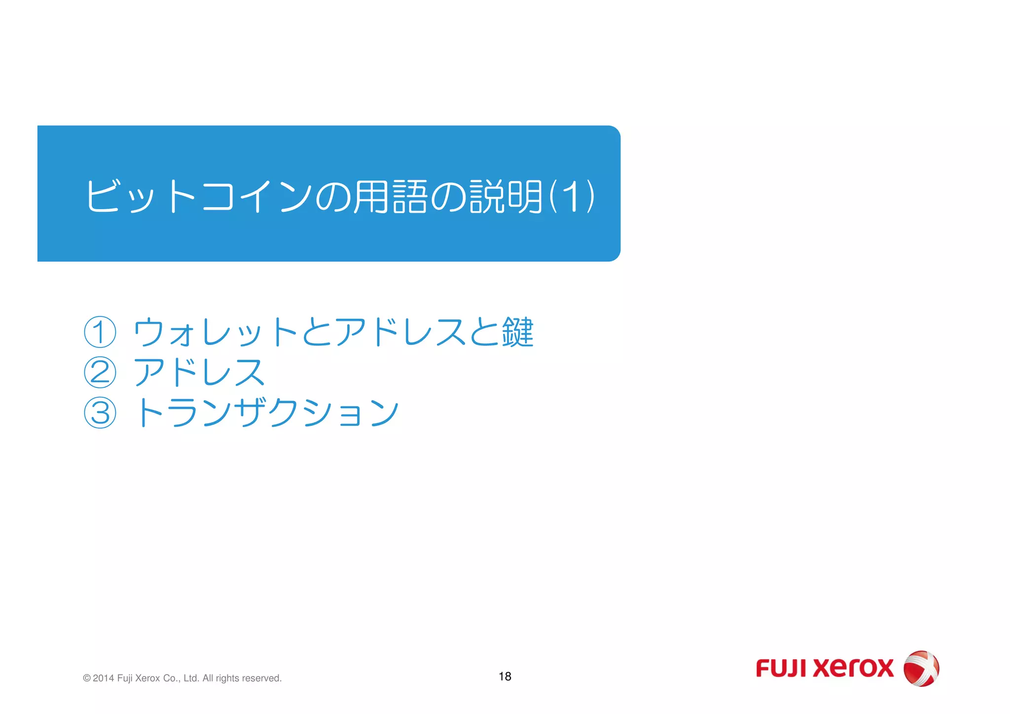 ビットコインの用語の説明(1)
① ウォレットとアドレスと鍵
② アドレス② アドレス
③ トランザクション
18© 2014 Fuji Xerox Co., Ltd. All rights reserved.
 