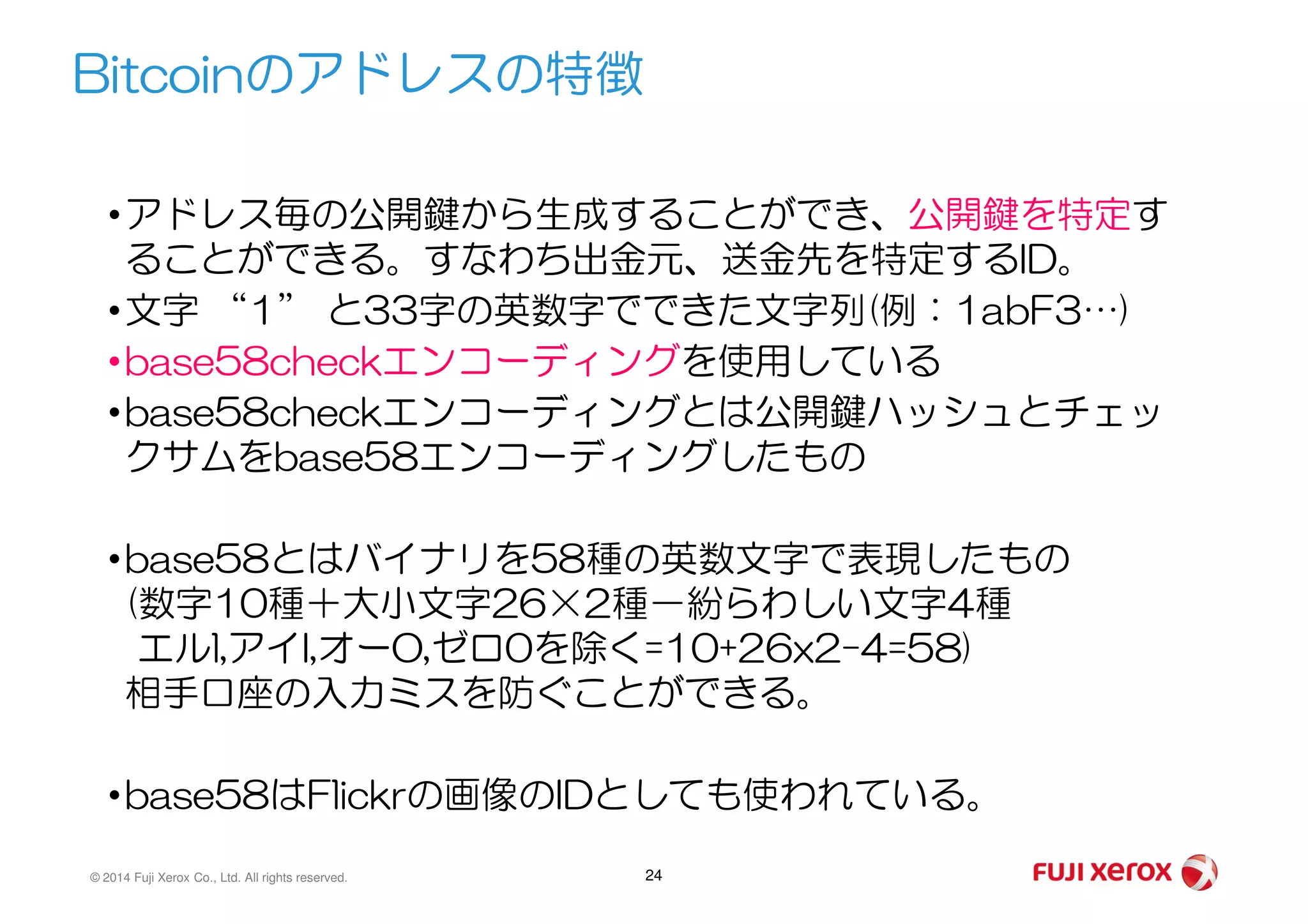 •アドレス毎の公開鍵から生成することができ、公開鍵を特定す
ることができる。すなわち出金元、送金先を特定するID。
•文字 “1” と33字の英数字でできた文字列(例：1abF3…)
•base58checkエンコーディングを使用している
•base58checkエンコーディングとは公開鍵ハッシュとチェッ
クサムをbase58エンコーディングしたもの
Bitcoinのアドレスの特徴
© 2014 Fuji Xerox Co., Ltd. All rights reserved. 24
クサムをbase58エンコーディングしたもの
•base58とはバイナリを58種の英数文字で表現したもの
(数字10種＋大小文字26×2種－紛らわしい文字4種
エルl,アイI,オーO,ゼロ0を除く=10+26x2-4=58)
相手口座の入力ミスを防ぐことができる。
•base58はFlickrの画像のIDとしても使われている。
 