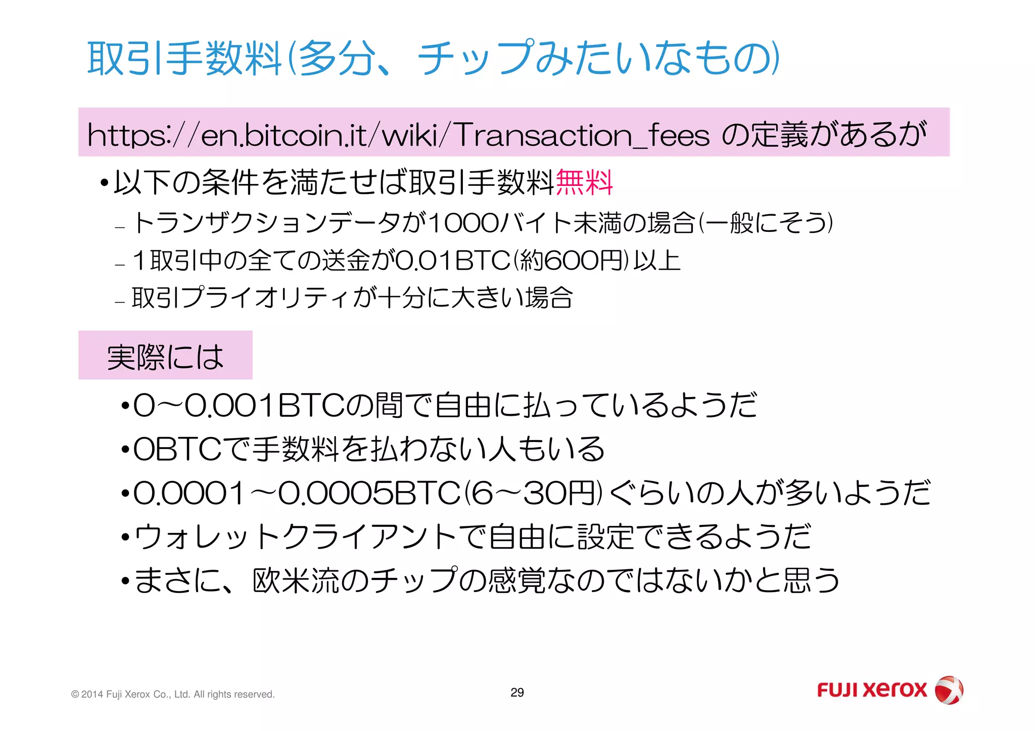 •以下の条件を満たせば取引手数料無料
– トランザクションデータが1000バイト未満の場合(一般にそう)
– 1取引中の全ての送金が0.01BTC(約600円)以上
– 取引プライオリティが十分に大きい場合
取引手数料(多分、チップみたいなもの)
https://en.bitcoin.it/wiki/Transaction_fees の定義があるが
実際には
© 2014 Fuji Xerox Co., Ltd. All rights reserved. 29
実際には
•0〜0.001BTCの間で自由に払っているようだ
•0BTCで手数料を払わない人もいる
•0.0001〜0.0005BTC(6〜30円)ぐらいの人が多いようだ
•ウォレットクライアントで自由に設定できるようだ
•まさに、欧米流のチップの感覚なのではないかと思う
 