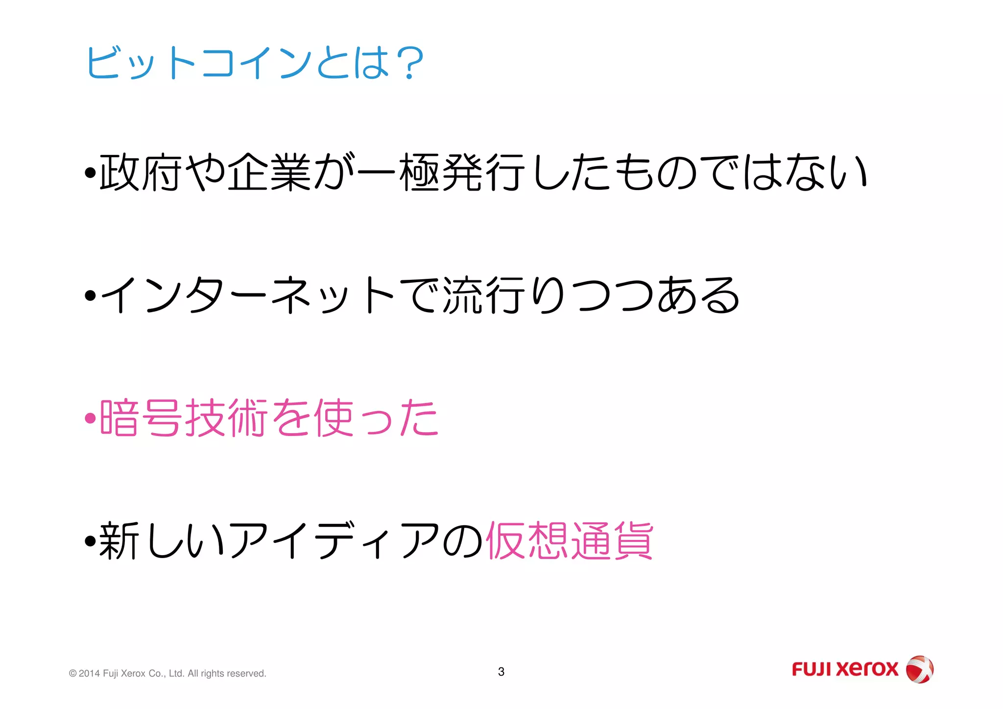 •政府や企業が一極発行したものではない
•インターネットで流行りつつある
ビットコインとは？
© 2014 Fuji Xerox Co., Ltd. All rights reserved. 3
•暗号技術を使った
•新しいアイディアの仮想通貨
 