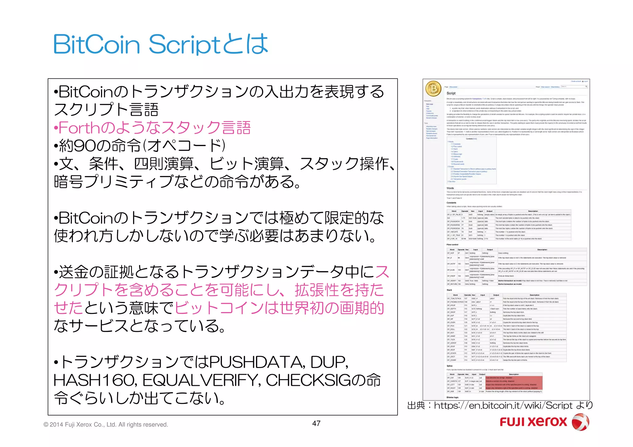 BitCoin Scriptとは
•BitCoinのトランザクションの入出力を表現する
スクリプト言語
•Forthのようなスタック言語
•約90の命令(オペコード)
•文、条件、四則演算、ビット演算、スタック操作、
暗号プリミティブなどの命令がある。
•BitCoinのトランザクションでは極めて限定的な
© 2014 Fuji Xerox Co., Ltd. All rights reserved. 47
•BitCoinのトランザクションでは極めて限定的な
使われ方しかしないので学ぶ必要はあまりない。
•送金の証拠となるトランザクションデータ中にス
クリプトを含めることを可能にし、拡張性を持た
せたという意味でビットコインは世界初の画期的
なサービスとなっている。
•トランザクションではPUSHDATA, DUP,
HASH160, EQUALVERIFY, CHECKSIGの命
令ぐらいしか出てこない。 出典：https://en.bitcoin.it/wiki/Script より
 