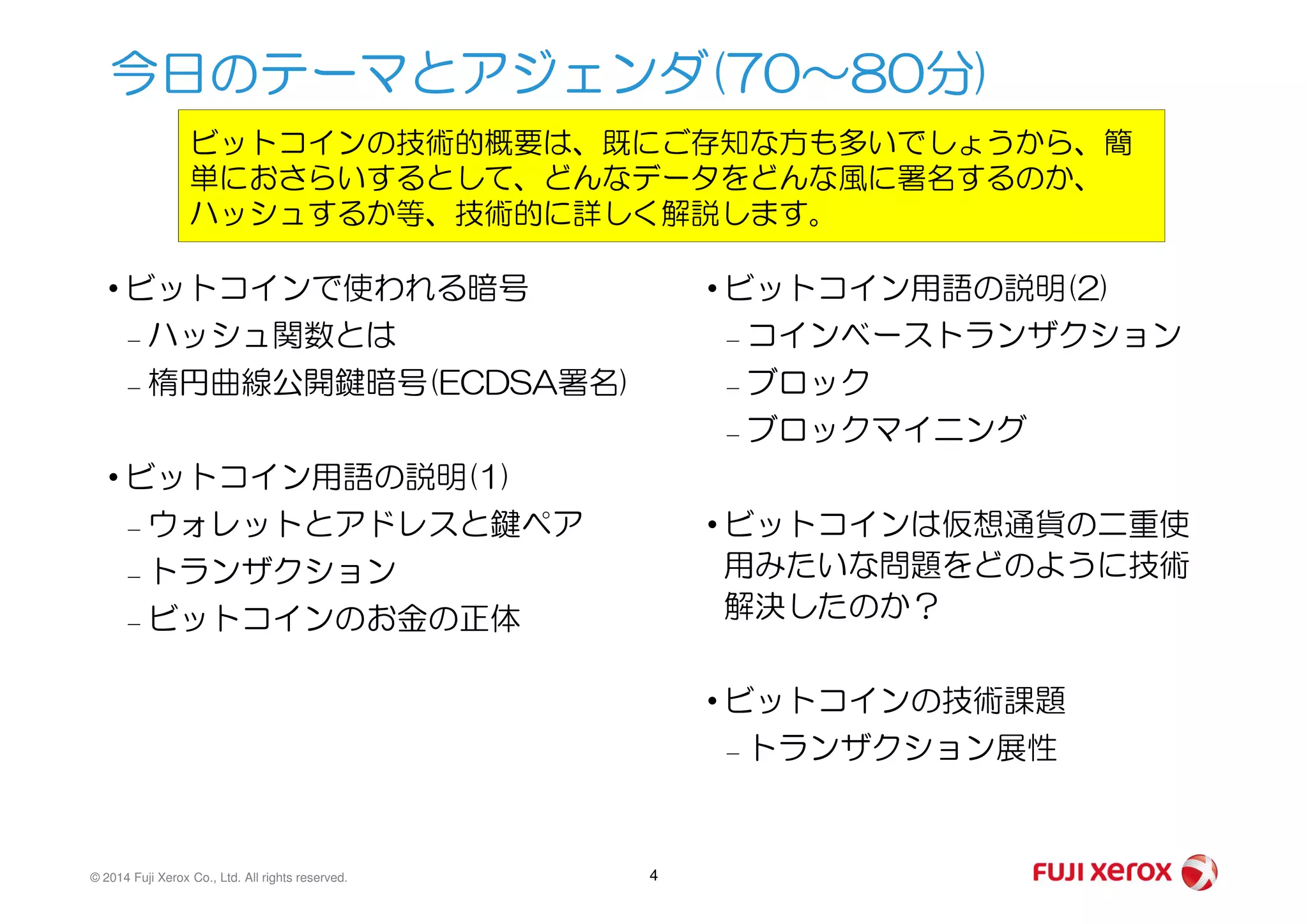 • ビットコインで使われる暗号
– ハッシュ関数とは
– 楕円曲線公開鍵暗号(ECDSA署名)
• ビットコイン用語の説明(1)
• ビットコイン用語の説明(2)
– コインベーストランザクション
– ブロック
– ブロックマイニング
今日のテーマとアジェンダ(70～80分)
ビットコインの技術的概要は、既にご存知な方も多いでしょうから、簡
単におさらいするとして、どんなデータをどんな風に署名するのか、
ハッシュするか等、技術的に詳しく解説します。
© 2014 Fuji Xerox Co., Ltd. All rights reserved. 4
• ビットコイン用語の説明(1)
– ウォレットとアドレスと鍵ペア
– トランザクション
– ビットコインのお金の正体
• ビットコインは仮想通貨の二重使
用みたいな問題をどのように技術
解決したのか？
• ビットコインの技術課題
– トランザクション展性
 