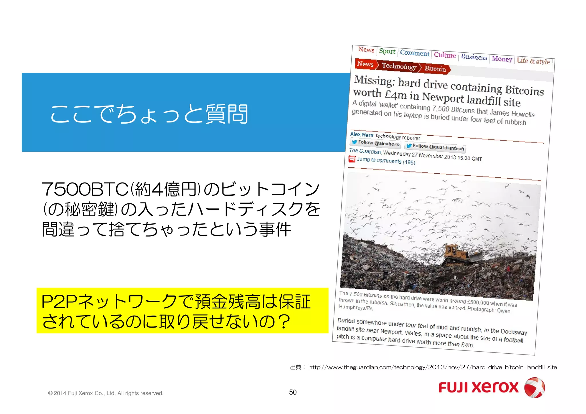 ここでちょっと質問
7500BTC(約4億円)のビットコイン
(の秘密鍵)の入ったハードディスクを
50© 2014 Fuji Xerox Co., Ltd. All rights reserved.
(の秘密鍵)の入ったハードディスクを
間違って捨てちゃったという事件
出典： http://www.theguardian.com/technology/2013/nov/27/hard-drive-bitcoin-landfill-site
P2Pネットワークで預金残高は保証
されているのに取り戻せないの？
 