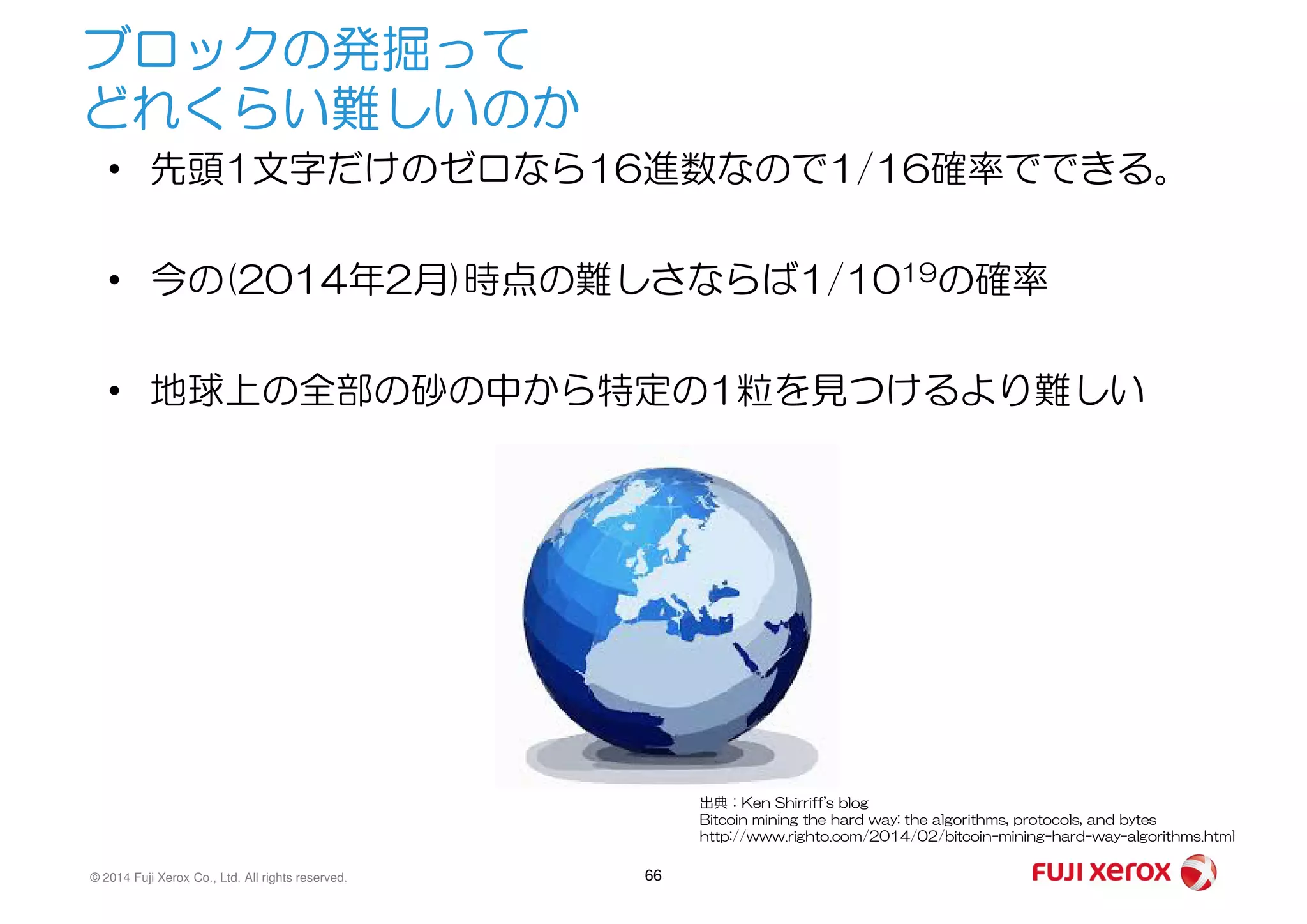 ブロックの発掘って
どれくらい難しいのか
• 先頭1文字だけのゼロなら16進数なので1/16確率でできる。
• 今の(2014年2月)時点の難しさならば1/1019の確率
• 地球上の全部の砂の中から特定の1粒を見つけるより難しい
© 2014 Fuji Xerox Co., Ltd. All rights reserved. 66
出典：Ken Shirriff's blog
Bitcoin mining the hard way: the algorithms, protocols, and bytes
http://www.righto.com/2014/02/bitcoin-mining-hard-way-algorithms.html
 