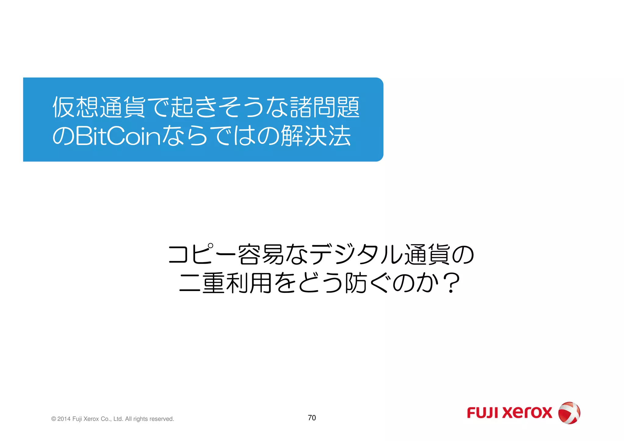 仮想通貨で起きそうな諸問題
のBitCoinならではの解決法
70© 2014 Fuji Xerox Co., Ltd. All rights reserved.
コピー容易なデジタル通貨の
二重利用をどう防ぐのか？
 
