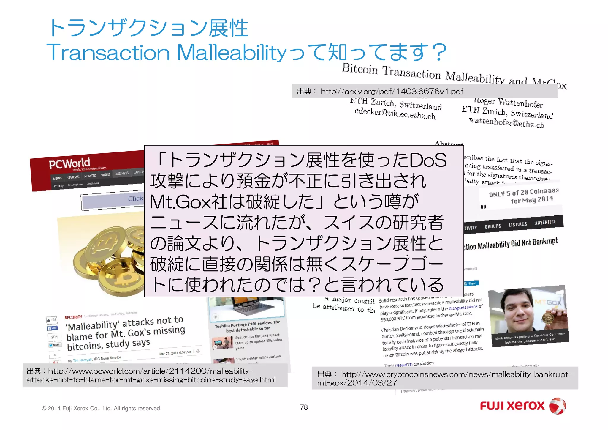 トランザクション展性
Transaction Malleabilityって知ってます？
出典： http://arxiv.org/pdf/1403.6676v1.pdf
「トランザクション展性を使ったDoS
攻撃により預金が不正に引き出され
Mt.Gox社は破綻した」という噂が
ニュースに流れたが、スイスの研究者
© 2014 Fuji Xerox Co., Ltd. All rights reserved. 78
出典：http://www.pcworld.com/article/2114200/malleability-
attacks-not-to-blame-for-mt-goxs-missing-bitcoins-study-says.html
出典： http://www.cryptocoinsnews.com/news/malleability-bankrupt-
mt-gox/2014/03/27
ニュースに流れたが、スイスの研究者
の論文より、トランザクション展性と
破綻に直接の関係は無くスケープゴー
トに使われたのでは？と言われている
 