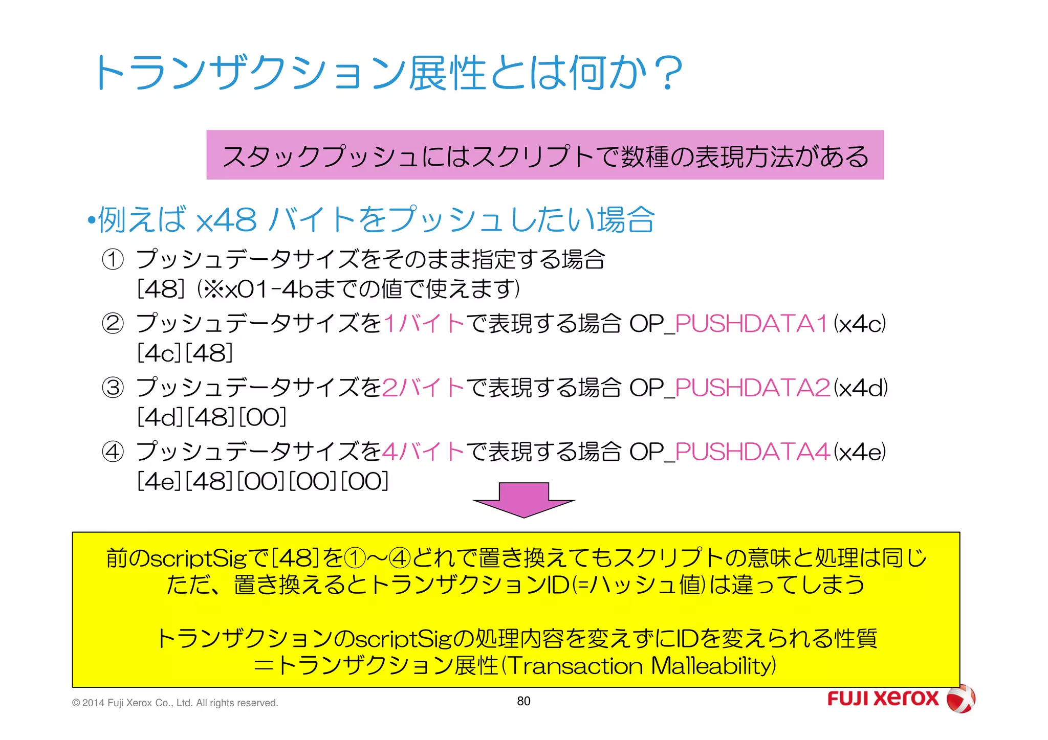 •例えば x48 バイトをプッシュしたい場合
① プッシュデータサイズをそのまま指定する場合
[48] (※x01-4bまでの値で使えます)
② プッシュデータサイズを1バイトで表現する場合 OP_PUSHDATA1(x4c)
[4c][48]
トランザクション展性とは何か？
スタックプッシュにはスクリプトで数種の表現方法がある
© 2014 Fuji Xerox Co., Ltd. All rights reserved. 80
③ プッシュデータサイズを2バイトで表現する場合 OP_PUSHDATA2(x4d)
[4d][48][00]
④ プッシュデータサイズを4バイトで表現する場合 OP_PUSHDATA4(x4e)
[4e][48][00][00][00]
前のscriptSigで[48]を①～④どれで置き換えてもスクリプトの意味と処理は同じ
ただ、置き換えるとトランザクションID(=ハッシュ値)は違ってしまう
トランザクションのscriptSigの処理内容を変えずにIDを変えられる性質
＝トランザクション展性(Transaction Malleability)
 