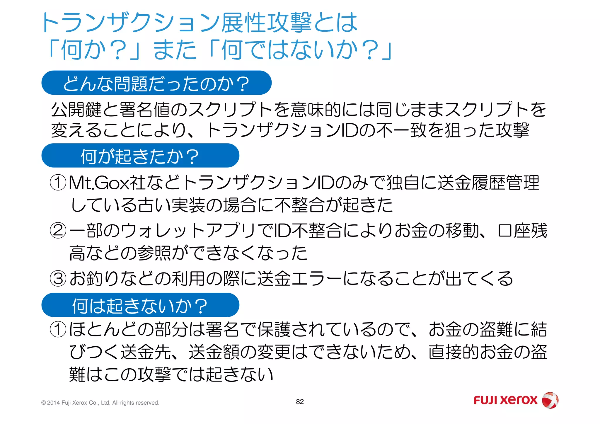 トランザクション展性攻撃とは
「何か？」また「何ではないか？」
①Mt.Gox社などトランザクションIDのみで独自に送金履歴管理
している古い実装の場合に不整合が起きた
どんな問題だったのか？
公開鍵と署名値のスクリプトを意味的には同じままスクリプトを
変えることにより、トランザクションIDの不一致を狙った攻撃
何が起きたか？
© 2014 Fuji Xerox Co., Ltd. All rights reserved. 82
している古い実装の場合に不整合が起きた
②一部のウォレットアプリでID不整合によりお金の移動、口座残
高などの参照ができなくなった
③お釣りなどの利用の際に送金エラーになることが出てくる
①ほとんどの部分は署名で保護されているので、お金の盗難に結
びつく送金先、送金額の変更はできないため、直接的お金の盗
難はこの攻撃では起きない
何は起きないか？
 