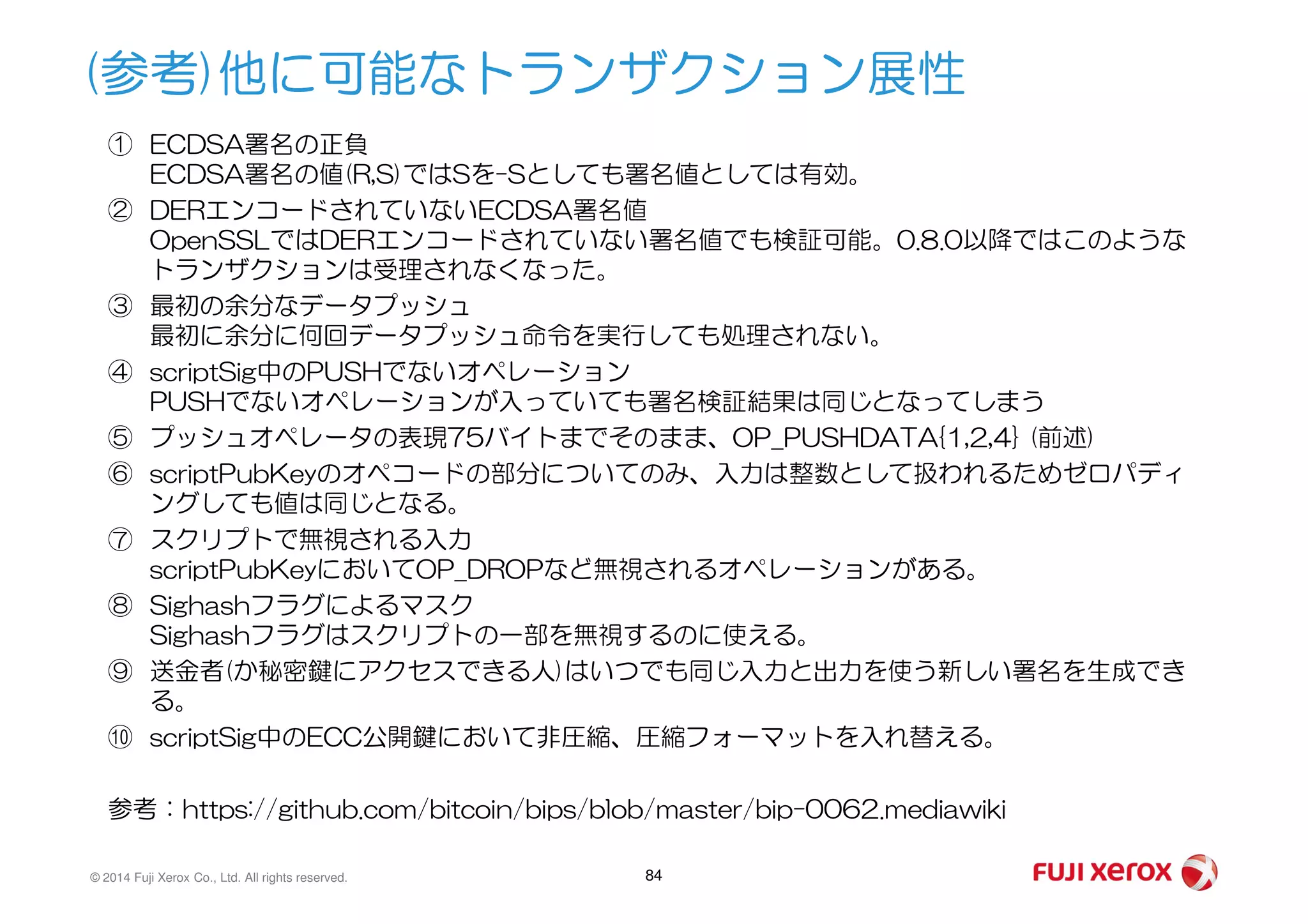 (参考)他に可能なトランザクション展性
① ECDSA署名の正負
ECDSA署名の値(R,S)ではSを-Sとしても署名値としては有効。
② DERエンコードされていないECDSA署名値
OpenSSLではDERエンコードされていない署名値でも検証可能。0.8.0以降ではこのような
トランザクションは受理されなくなった。
③ 最初の余分なデータプッシュ
最初に余分に何回データプッシュ命令を実行しても処理されない。
④ scriptSig中のPUSHでないオペレーション
PUSHでないオペレーションが入っていても署名検証結果は同じとなってしまう
⑤ プッシュオペレータの表現75バイトまでそのまま、OP_PUSHDATA{1,2,4} (前述)
⑥ scriptPubKeyのオペコードの部分についてのみ、入力は整数として扱われるためゼロパディ
© 2014 Fuji Xerox Co., Ltd. All rights reserved. 84
⑥ scriptPubKeyのオペコードの部分についてのみ、入力は整数として扱われるためゼロパディ
ングしても値は同じとなる。
⑦ スクリプトで無視される入力
scriptPubKeyにおいてOP_DROPなど無視されるオペレーションがある。
⑧ Sighashフラグによるマスク
Sighashフラグはスクリプトの一部を無視するのに使える。
⑨ 送金者(か秘密鍵にアクセスできる人)はいつでも同じ入力と出力を使う新しい署名を生成でき
る。
⑩ scriptSig中のECC公開鍵において非圧縮、圧縮フォーマットを入れ替える。
参考：https://github.com/bitcoin/bips/blob/master/bip-0062.mediawiki
 