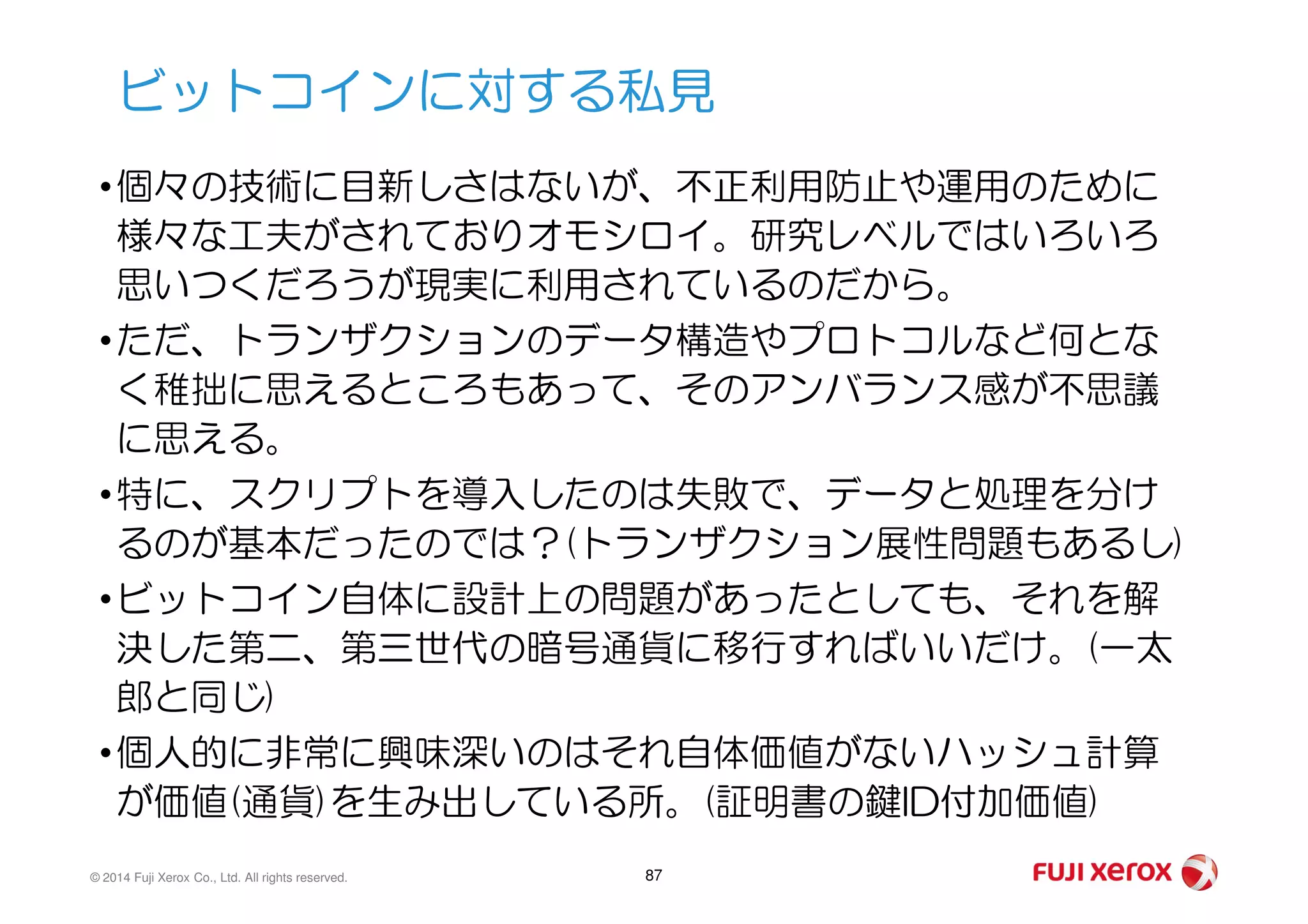 •個々の技術に目新しさはないが、不正利用防止や運用のために
様々な工夫がされておりオモシロイ。研究レベルではいろいろ
思いつくだろうが現実に利用されているのだから。
•ただ、トランザクションのデータ構造やプロトコルなど何とな
く稚拙に思えるところもあって、そのアンバランス感が不思議
に思える。
ビットコインに対する私見
© 2014 Fuji Xerox Co., Ltd. All rights reserved. 87
•特に、スクリプトを導入したのは失敗で、データと処理を分け
るのが基本だったのでは？(トランザクション展性問題もあるし)
•ビットコイン自体に設計上の問題があったとしても、それを解
決した第二、第三世代の暗号通貨に移行すればいいだけ。(一太
郎と同じ)
•個人的に非常に興味深いのはそれ自体価値がないハッシュ計算
が価値(通貨)を生み出している所。(証明書の鍵ID付加価値)
 