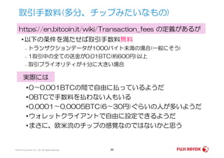 •以下の条件を満たせば取引手数料無料
– トランザクションデータが1000バイト未満の場合(一般にそう)
– 1取引中の全ての送金が0.01BTC(約600円)以上
– 取引プライオリティが十分に大きい場合
取引手数料(多分、チップみたいなもの)
https://en.bitcoin.it/wiki/Transaction_fees の定義があるが
実際には
© 2014 Fuji Xerox Co., Ltd. All rights reserved. 29
実際には
•0〜0.001BTCの間で自由に払っているようだ
•0BTCで手数料を払わない人もいる
•0.0001〜0.0005BTC(6〜30円)ぐらいの人が多いようだ
•ウォレットクライアントで自由に設定できるようだ
•まさに、欧米流のチップの感覚なのではないかと思う
 