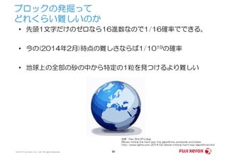 ブロックの発掘って
どれくらい難しいのか
• 先頭1文字だけのゼロなら16進数なので1/16確率でできる。
• 今の(2014年2月)時点の難しさならば1/1019の確率
• 地球上の全部の砂の中から特定の1粒を見つけるより難しい
© 2014 Fuji Xerox Co., Ltd. All rights reserved. 66
出典：Ken Shirriff's blog
Bitcoin mining the hard way: the algorithms, protocols, and bytes
http://www.righto.com/2014/02/bitcoin-mining-hard-way-algorithms.html
 