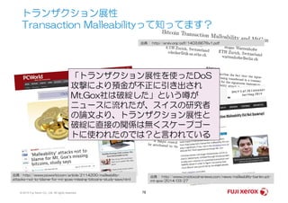トランザクション展性
Transaction Malleabilityって知ってます？
出典： http://arxiv.org/pdf/1403.6676v1.pdf
「トランザクション展性を使ったDoS
攻撃により預金が不正に引き出され
Mt.Gox社は破綻した」という噂が
ニュースに流れたが、スイスの研究者
© 2014 Fuji Xerox Co., Ltd. All rights reserved. 78
出典：http://www.pcworld.com/article/2114200/malleability-
attacks-not-to-blame-for-mt-goxs-missing-bitcoins-study-says.html
出典： http://www.cryptocoinsnews.com/news/malleability-bankrupt-
mt-gox/2014/03/27
ニュースに流れたが、スイスの研究者
の論文より、トランザクション展性と
破綻に直接の関係は無くスケープゴー
トに使われたのでは？と言われている
 