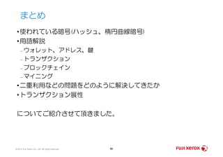 •使われている暗号(ハッシュ、楕円曲線暗号)
•用語解説
– ウォレット、アドレス、鍵
– トランザクション
– ブロックチェイン
– マイニング
まとめ
© 2014 Fuji Xerox Co., Ltd. All rights reserved. 86
– マイニング
•二重利用などの問題をどのように解決してきたか
•トランザクション展性
についてご紹介させて頂きました。
 