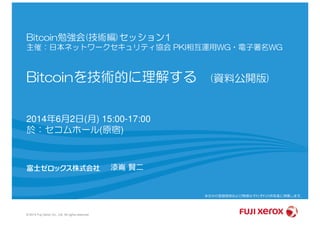 Bitcoin勉強会(技術編)セッション1
主催：日本ネットワークセキュリティ協会 PKI相互運用WG・電子署名WG
Bitcoinを技術的に理解する (資料公開版)
© 2014 Fuji Xerox Co., Ltd. All rights reserved.
2014年6月2日(月) 15:00-17:00
於：セコムホール(原宿)
漆嶌 賢二
本文中の登録商標および商標はそれぞれの所有者に帰属します。
富士ゼロックス株式会社 SkyDeskサービスセンター 漆嶌賢二
 