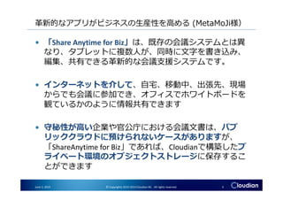 革新的なアプリがビジネスの生産性を高める (MetaMoJi様）
• 「Share Anytime for Biz」は、既存の会議システムとは異
なり、タブレットに複数人が、同時に文字を書き込み、
編集、共有できる革新的な会議支援システムです。
• インターネットを介して、⾃宅、移動中、出張先、現場
からでも会議に参加でき、オフィスでホワイトボードを
観ているかのように情報共有できます
June 3, 2014 © Copyrights 2010-2014 Cloudian KK. All rights reserved. 4
からでも会議に参加でき、オフィスでホワイトボードを
観ているかのように情報共有できます
• 守秘性が高い企業や官公庁における会議文書は、パブ
リッククラウドに預けられないケースがありますが、
「ShareAnytime for Biz」であれば、Cloudianで構築したプ
ライベート環境のオブジェクトストレージに保存するこ
とができます
 