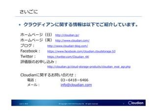 さいごに
ホームページ（日） http://cloudian.jp/
ホームページ（英） http://www.cloudian.com/
ブログ： http://www.cloudian-blog.com/
Facebook： https://www.facebook.com/cloudian.cloudstorage.S3
Twitter： https://twitter.com/Cloudian_KK
• クラウディアンに関する情報は以下でご紹介しています。
June 3, 2014 © Copyrights 2010-2014 Cloudian KK. All rights reserved. 7
Twitter： https://twitter.com/Cloudian_KK
評価版のお申し込み：
http://cloudian.jp/cloud-storage-products/cloudian_eval_agr.php
Cloudianに関するお問い合わせ：
電話： 03－6418－6466
メール： info@cloudian.com
 
