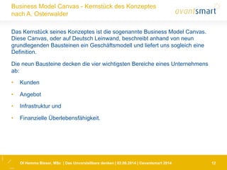 DI Hemma Bieser, MSc | Das Unvorstellbare denken | 02.06.2014 | ©avantsmart 2014 12
Business Model Canvas - Kernstück des Konzeptes
nach A. Osterwalder
Das Kernstück seines Konzeptes ist die sogenannte Business Model Canvas.
Diese Canvas, oder auf Deutsch Leinwand, beschreibt anhand von neun
grundlegenden Bausteinen ein Geschäftsmodell und liefert uns sogleich eine
Definition.
Die neun Bausteine decken die vier wichtigsten Bereiche eines Unternehmens
ab:
•  Kunden
•  Angebot
•  Infrastruktur und
•  Finanzielle Überlebensfähigkeit.
 