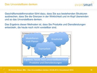 DI Hemma Bieser, MSc | Das Unvorstellbare denken | 02.06.2014 | ©avantsmart 2014 19
Das Unvorstellbare denken
Geschäftsmodellinnovation führt dazu, dass Sie aus bestehenden Strukturen
ausbrechen, dass Sie die Grenzen in der Wirklichkeit und im Kopf überwinden
und so das Unvorstellbare denken.
Das Ergebnis dieser Methoden ist, dass Sie Produkte und Dienstleistungen
entwickeln, die heute noch nicht vorstellbar sind.
 
