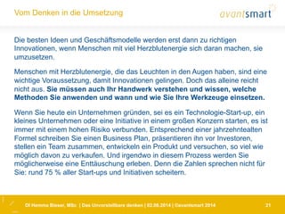 DI Hemma Bieser, MSc | Das Unvorstellbare denken | 02.06.2014 | ©avantsmart 2014 21
Vom Denken in die Umsetzung
Die besten Ideen und Geschäftsmodelle werden erst dann zu richtigen
Innovationen, wenn Menschen mit viel Herzblutenergie sich daran machen, sie
umzusetzen.
Menschen mit Herzblutenergie, die das Leuchten in den Augen haben, sind eine
wichtige Voraussetzung, damit Innovationen gelingen. Doch das alleine reicht
nicht aus. Sie müssen auch Ihr Handwerk verstehen und wissen, welche
Methoden Sie anwenden und wann und wie Sie Ihre Werkzeuge einsetzen.
Wenn Sie heute ein Unternehmen gründen, sei es ein Technologie-Start-up, ein
kleines Unternehmen oder eine Initiative in einem großen Konzern starten, es ist
immer mit einem hohen Risiko verbunden. Entsprechend einer jahrzehntealten
Formel schreiben Sie einen Business Plan, präsentieren ihn vor Investoren,
stellen ein Team zusammen, entwickeln ein Produkt und versuchen, so viel wie
möglich davon zu verkaufen. Und irgendwo in diesem Prozess werden Sie
möglicherweise eine Enttäuschung erleben. Denn die Zahlen sprechen nicht für
Sie: rund 75 % aller Start-ups und Initiativen scheitern.
 