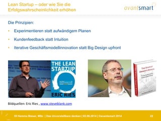 22
Lean Startup – oder wie Sie die
Erfolgswahrscheinlichkeit erhöhen
Die Prinzipien:
•  Experimentieren statt aufwändigem Planen
•  Kundenfeedback statt Intuition
•  Iterative Geschäftsmodellinnovation statt Big Design upfront
DI Hemma Bieser, MSc | Das Unvorstellbare denken | 02.06.2014 | ©avantsmart 2014
Bildquellen:	
  Eric	
  Ries	
  ,	
  www.steveblank.com	
  	
  
 