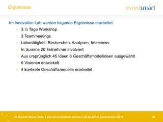 DI Hemma Bieser, MSc | Das Unvorstellbare denken | 02.06.2014 | ©avantsmart 2014 32
Ergebnisse
Im Innovation Lab wurden folgende Ergebnisse erarbeitet
-  3 ½ Tage Workshop
-  3 Teammeetings
-  Labortätigkeit: Recherchen, Analysen, Interviews
-  In Summe 20 Teilnehmer involviert
-  Aus ursprünglich 45 Ideen 6 Geschäftsmodellideen ausgewählt
-  6 Visionen entwickelt
-  4 konkrete Geschäftsmodelle erarbeitet
 