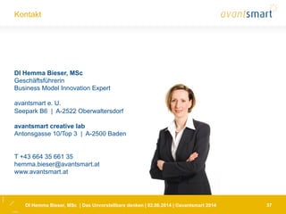 Kontakt
37
DI Hemma Bieser, MSc
Geschäftsführerin
Business Model Innovation Expert
avantsmart e. U.
Seepark B6 | A-2522 Oberwaltersdorf
avantsmart creative lab
Antonsgasse 10/Top 3 | A-2500 Baden
T +43 664 35 661 35
hemma.bieser@avantsmart.at
www.avantsmart.at
DI Hemma Bieser, MSc | Das Unvorstellbare denken | 02.06.2014 | ©avantsmart 2014
 