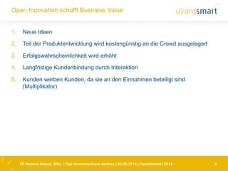 DI Hemma Bieser, MSc | Das Unvorstellbare denken | 02.06.2014 | ©avantsmart 2014 8
Open Innovation schafft Business Value
1.  Neue Ideen
2.  Teil der Produktentwicklung wird kostengünstig an die Crowd ausgelagert
3.  Erfolgswahrscheinlichkeit wird erhöht
4.  Langfristige Kundenbindung durch Interaktion
5.  Kunden werben Kunden, da sie an den Einnahmen beteiligt sind
(Multiplikator)
 