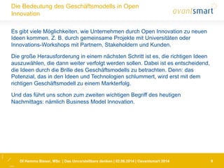 DI Hemma Bieser, MSc | Das Unvorstellbare denken | 02.06.2014 | ©avantsmart 2014 9
Die Bedeutung des Geschäftsmodells in Open
Innovation
Es gibt viele Möglichkeiten, wie Unternehmen durch Open Innovation zu neuen
Ideen kommen. Z. B. durch gemeinsame Projekte mit Universitäten oder
Innovations-Workshops mit Partnern, Stakeholdern und Kunden.
Die große Herausforderung in einem nächsten Schritt ist es, die richtigen Ideen
auszuwählen, die dann weiter verfolgt werden sollen. Dabei ist es entscheidend,
die Ideen durch die Brille des Geschäftsmodells zu betrachten. Denn: das
Potenzial, das in den Ideen und Technologien schlummert, wird erst mit dem
richtigen Geschäftsmodell zu einem Markterfolg.
Und das führt uns schon zum zweiten wichtigen Begriff des heutigen
Nachmittags: nämlich Business Model Innovation.
 