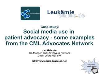 Case study:
Social media use in
patient advocacy - some examples
from the CML Advocates Network
Jan Geissler
Co-founder, CML Advocates Network
Chair, LeukaNET e.V.
http://www.cmladvocates.net
Click on links
marked like this
 