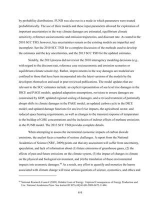 4-9 
by probability distributions. FUND was also run in a mode in which parameters were treated probabilistically. The use of three models and these input parameters allowed for exploration of important uncertainties in the way climate damages are estimated, equilibrium climate sensitivity, reference socioeconomic and emission trajectories, and discount rate. As stated in the 2010 SCC TSD, however, key uncertainties remain as the existing models are imperfect and incomplete. See the 2010 SCC TSD for a complete discussion of the methods used to develop the estimates and the key uncertainties, and the 2013 SCC TSD for the updated estimates. 
Notably, the 2013 process did not revisit the 2010 interagency modeling decisions (e.g., with regard to the discount rate, reference case socioeconomic and emission scenarios or equilibrium climate sensitivity). Rather, improvements in the way damages are modeled are confined to those that have been incorporated into the latest versions of the models by the developers themselves and used in peer-reviewed publications. The model updates that are relevant to the SCC estimates include: an explicit representation of sea level rise damages in the DICE and PAGE models; updated adaptation assumptions, revisions to ensure damages are constrained by GDP, updated regional scaling of damages, and a revised treatment of potentially abrupt shifts in climate damages in the PAGE model; an updated carbon cycle in the DICE model; and updated damage functions for sea level rise impacts, the agricultural sector, and reduced space heating requirements, as well as changes to the transient response of temperature to the buildup of GHG concentrations and the inclusion of indirect effects of methane emissions in the FUND model. The 2013 SCC TSD provides complete details. 
When attempting to assess the incremental economic impacts of carbon dioxide emissions, the analyst faces a number of serious challenges. A report from the National Academies of Science (NRC, 2009) points out that any assessment will suffer from uncertainty, speculation, and lack of information about (1) future emissions of greenhouse gases, (2) the effects of past and future emissions on the climate system, (3) the impact of changes in climate on the physical and biological environment, and (4) the translation of these environmental impacts into economic damages.88 As a result, any effort to quantify and monetize the harms associated with climate change will raise serious questions of science, economics, and ethics and 
88 National Research Council (2009). Hidden Costs of Energy: Unpriced Consequences of Energy Production and Use. National Academies Press. See docket ID EPA-HQ-OAR-2009-0472-11486.  