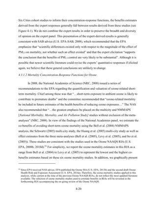 4-20 
Six Cities cohort studies to inform their concentration-response functions, the benefits estimates derived from the expert responses generally fall between results derived from these studies (see Figure 4-1). We do not combine the expert results in order to preserve the breadth and diversity of opinion on the expert panel. This presentation of the expert-derived results is generally consistent with SAB advice (U.S. EPA-SAB, 2008), which recommended that the EPA emphasize that “scientific differences existed only with respect to the magnitude of the effect of PM2.5 on mortality, not whether such an effect existed” and that the expert elicitation “supports the conclusion that the benefits of PM2.5 control are very likely to be substantial”. Although it is possible that newer scientific literature could revise the experts’ quantitative responses if elicited again, we believe that these general conclusions are unlikely to change. 
4.3.1.2 Mortality Concentration-Response Functions for Ozone 
In 2008, the National Academies of Science (NRC, 2008) issued a series of recommendations to the EPA regarding the quantification and valuation of ozone-related short- term mortality. Chief among these was that “…short-term exposure to ambient ozone is likely to contribute to premature deaths” and the committee recommended that “ozone-related mortality be included in future estimates of the health benefits of reducing ozone exposures…” The NAS also recommended that “…the greatest emphasis be placed on the multicity and NMMAPS [National Morbidity, Mortality, and Air Pollution Study] studies without exclusion of the meta- analyses” (NRC, 2008). In view of the findings of the National Academies panel, we estimate the co-benefits of avoiding short-term ozone mortality using the Bell et al. (2004) NMMAPS analysis, the Schwartz (2005) multi-city study, the Huang et al. (2005) multi-city study as well as effect estimates from the three meta-analyses (Bell et al. (2005), Levy et al. (2005), and Ito et al. (2005)). These studies are consistent with the studies used in the Ozone NAAQS RIA (U.S. EPA, 2008b, 2010d).93 For simplicity, we report the ozone mortality estimates in this RIA as a range from Bell et al. (2004) to Levy et al. (2005) to represent the lowest and the highest co- benefits estimates based on these six ozone mortality studies. In addition, we graphically present 
93 Since EPA received NAS advice, EPA published the Ozone ISA (U.S. EPA, 2013b) and the second draft Ozone Health Risk and Exposure Assessment (U.S. EPA, 2014a). Therefore, the ozone mortality studies applied in this analysis, while current at the time of the previous Ozone NAAQS RIAs, do not reflect the most updated literature available. The selection of ozone mortality studies used to estimate benefits in RIAs will be revisited in the forthcoming RIA accompanying the on-going review of the Ozone NAAQS.  