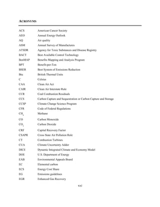 xxi 
ACRONYMS 
ACS American Cancer Society 
AEO Annual Energy Outlook 
AQ Air quality 
ASM Annual Survey of Manufactures 
ATSDR Agency for Toxic Substances and Disease Registry 
BACT Best Available Control Technology 
BenMAP Benefits Mapping and Analysis Program 
BPT Benefit-per-Ton 
BSER Best System of Emissions Reduction 
Btu British Thermal Units 
C Celsius 
CAA Clean Air Act 
CAIR Clean Air Interstate Rule 
CCR Coal Combustion Residuals 
CCS Carbon Capture and Sequestration or Carbon Capture and Storage 
CCSP Climate Change Science Program 
CFR Code of Federal Regulations 
CH4 Methane 
CO Carbon Monoxide 
CO2 Carbon Dioxide 
CRF Capital Recovery Factor 
CSAPR Cross State Air Pollution Rule 
CT Combustion Turbines 
CUA Climate Uncertainty Adder 
DICE Dynamic Integrated Climate and Economy Model 
DOE U.S. Department of Energy 
EAB Environmental Appeals Board 
EC Elemental carbon 
ECS Energy Cost Share 
EG Emissions guidelines 
EGR Enhanced Gas Recovery  